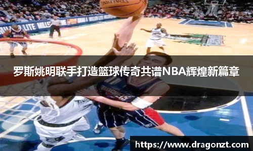 罗斯姚明联手打造篮球传奇共谱NBA辉煌新篇章