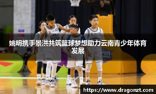 姚明携手景洪共筑篮球梦想助力云南青少年体育发展