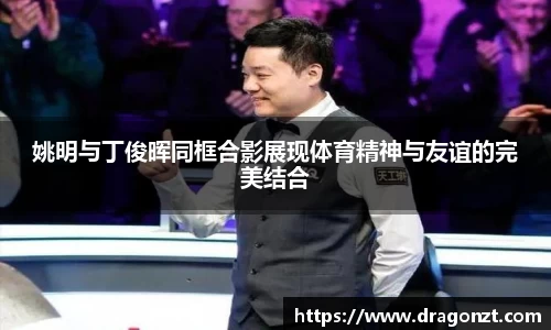 姚明与丁俊晖同框合影展现体育精神与友谊的完美结合